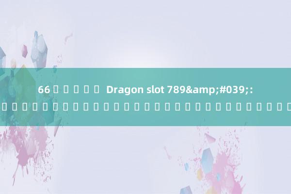 66 สล็อต Dragon slot 789&#039;: การผจญภัยในโลกของสล็อตออนไลน์